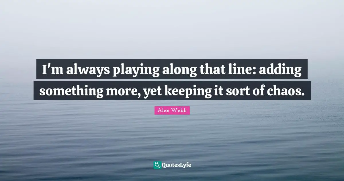 I'm always playing along that line: adding something more, yet keeping it sort of chaos.