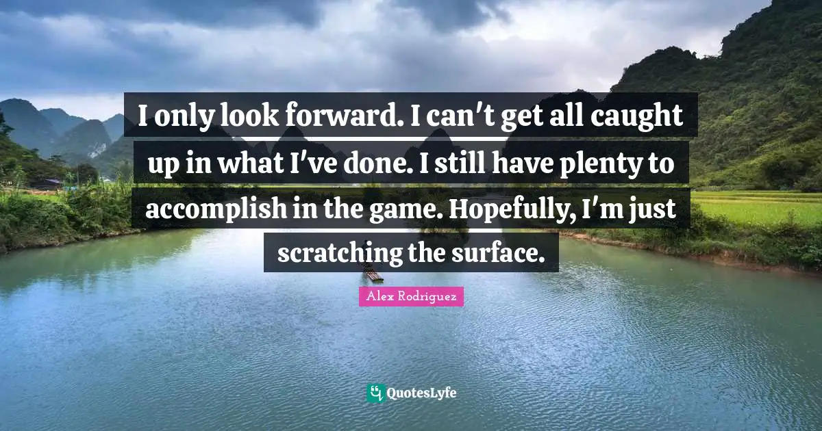 I only look forward. I can't get all caught up in what I've done. I still have plenty to accomplish in the game. Hopefully, I'm just scratching the surface.