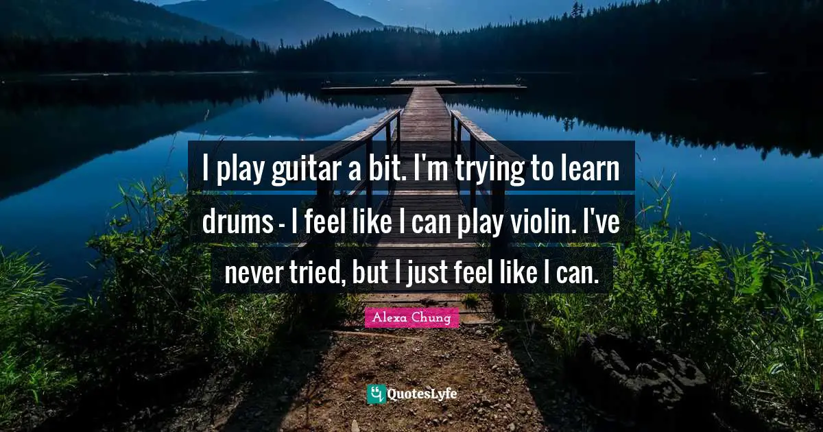 I play guitar a bit. I'm trying to learn drums - I feel like I can play violin. I've never tried, but I just feel like I can.