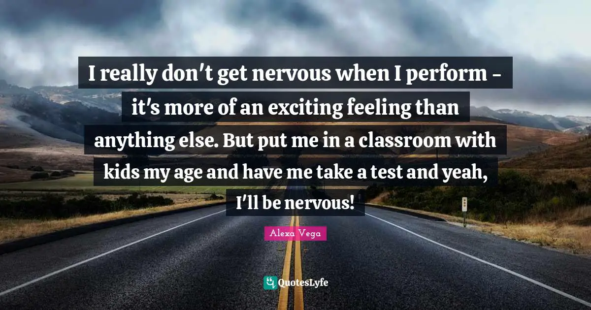 I really don't get nervous when I perform - it's more of an exciting feeling than anything else. But put me in a classroom with kids my age and have me take a test and yeah, I'll be nervous!