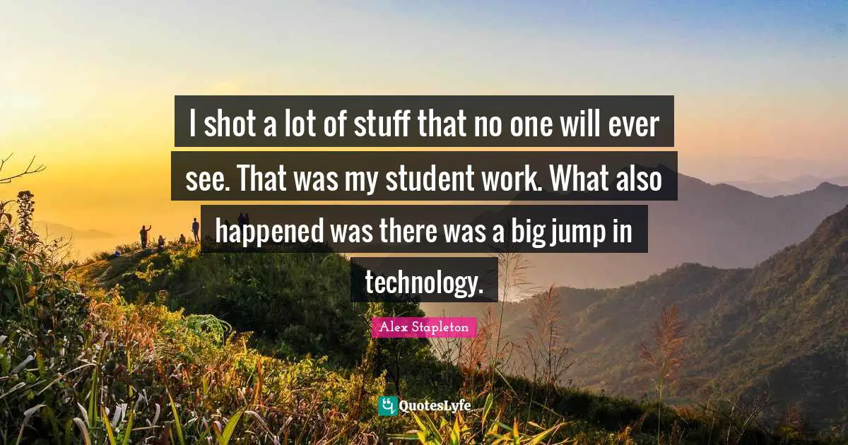 I shot a lot of stuff that no one will ever see. That was my student work. What also happened was there was a big jump in technology.