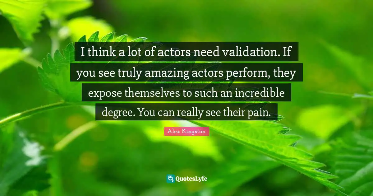 I think a lot of actors need validation. If you see truly amazing actors perform, they expose themselves to such an incredible degree. You can really see their pain.