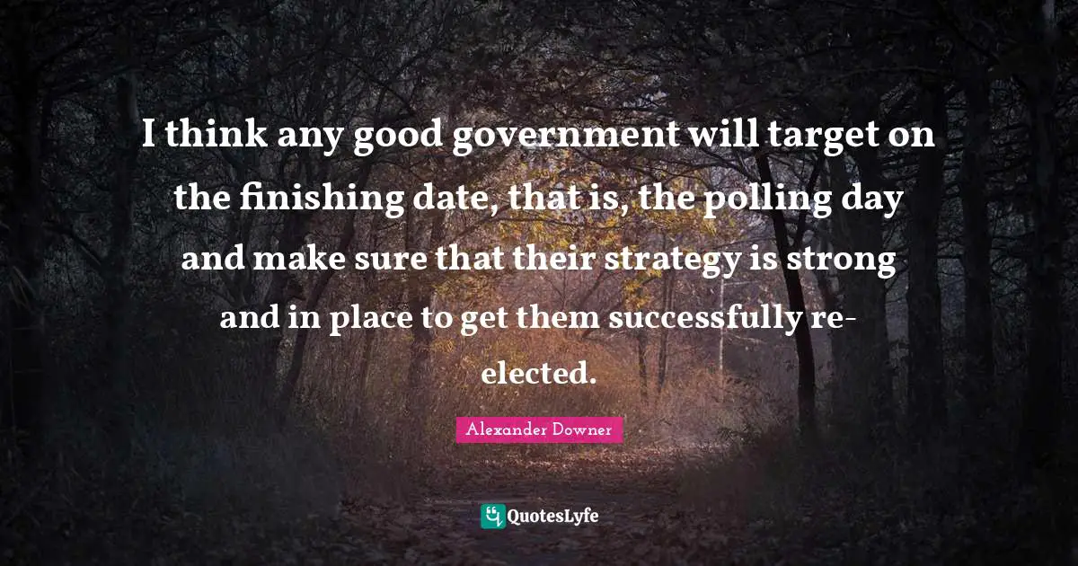 I think any good government will target on the finishing date, that is, the polling day and make sure that their strategy is strong and in place to get them successfully re-elected.