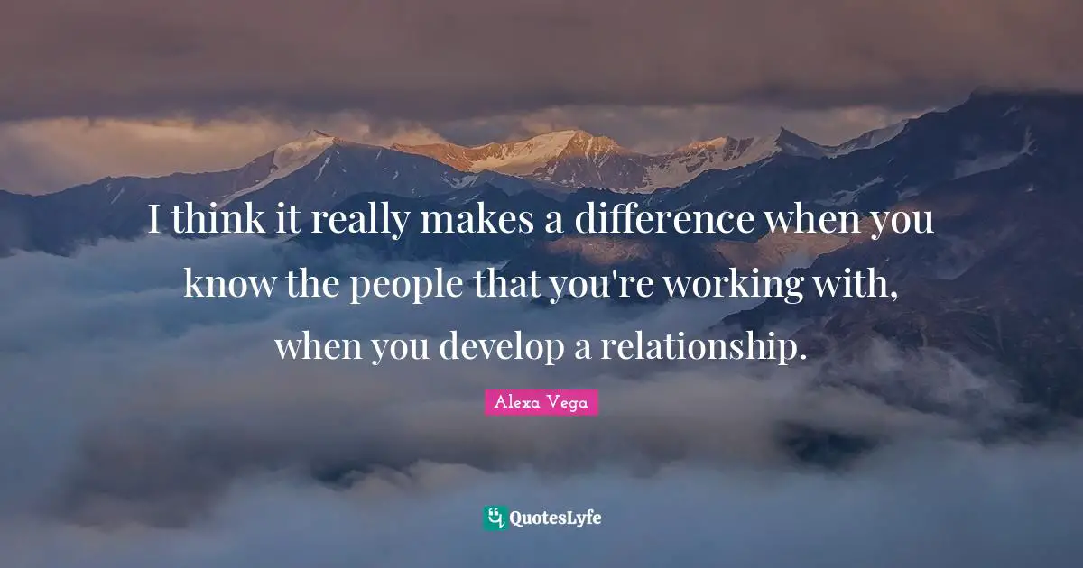 I think it really makes a difference when you know the people that you're working with, when you develop a relationship.