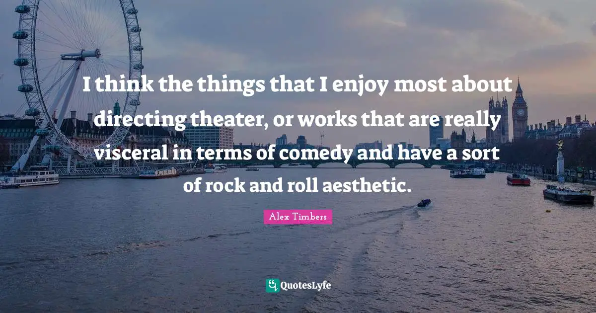 I think the things that I enjoy most about directing theater, or works that are really visceral in terms of comedy and have a sort of rock and roll aesthetic.