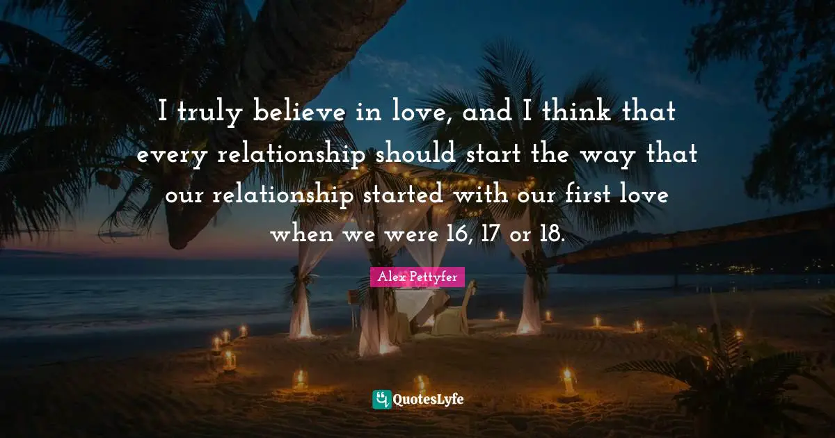 Alex Pettyfer Quotes: "I truly believe in love, and I think that every relationship should start the way that our relationship started with our first love when we were 16, 17 or 18."