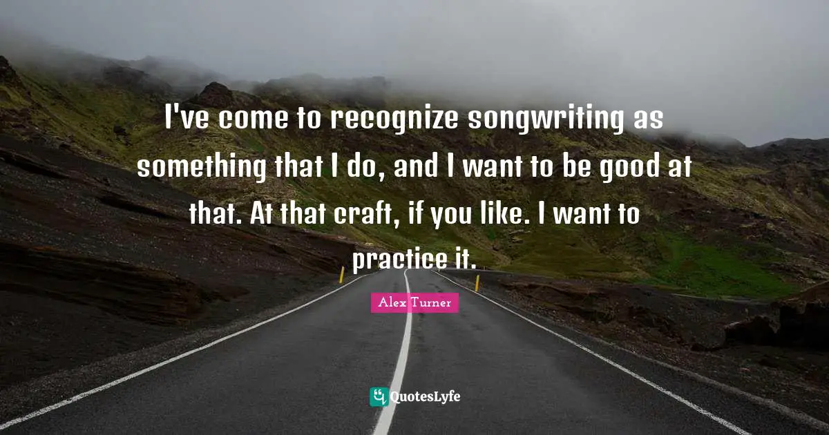 Alex Turner Quotes: "I've come to recognize songwriting as something that I do, and I want to be good at that. At that craft, if you like. I want to practice it."