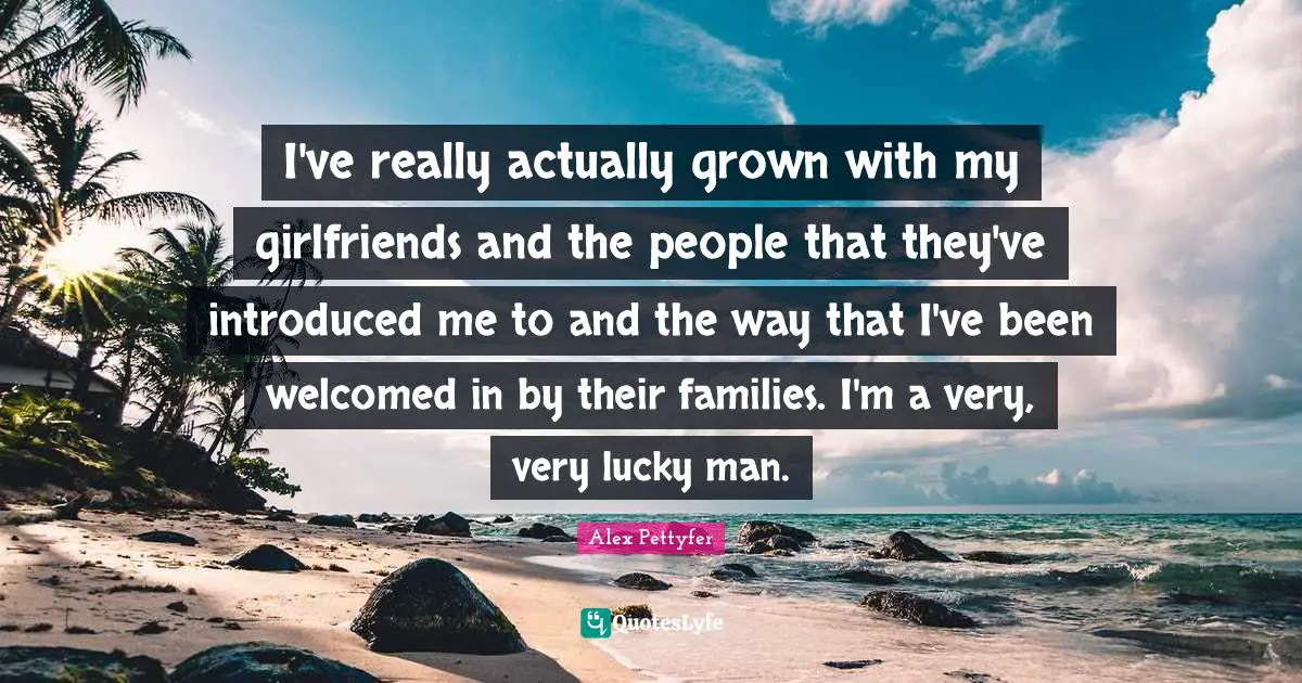 Lucky Man Quotes: "I've really actually grown with my girlfriends and the people that they've introduced me to and the way that I've been welcomed in by their families. I'm a very, very lucky man."