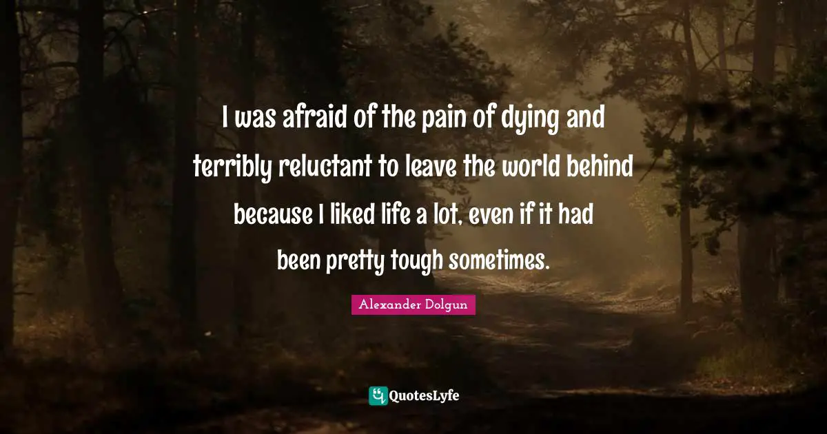 I was afraid of the pain of dying and terribly reluctant to leave the world behind because I liked life a lot, even if it had been pretty tough sometimes.