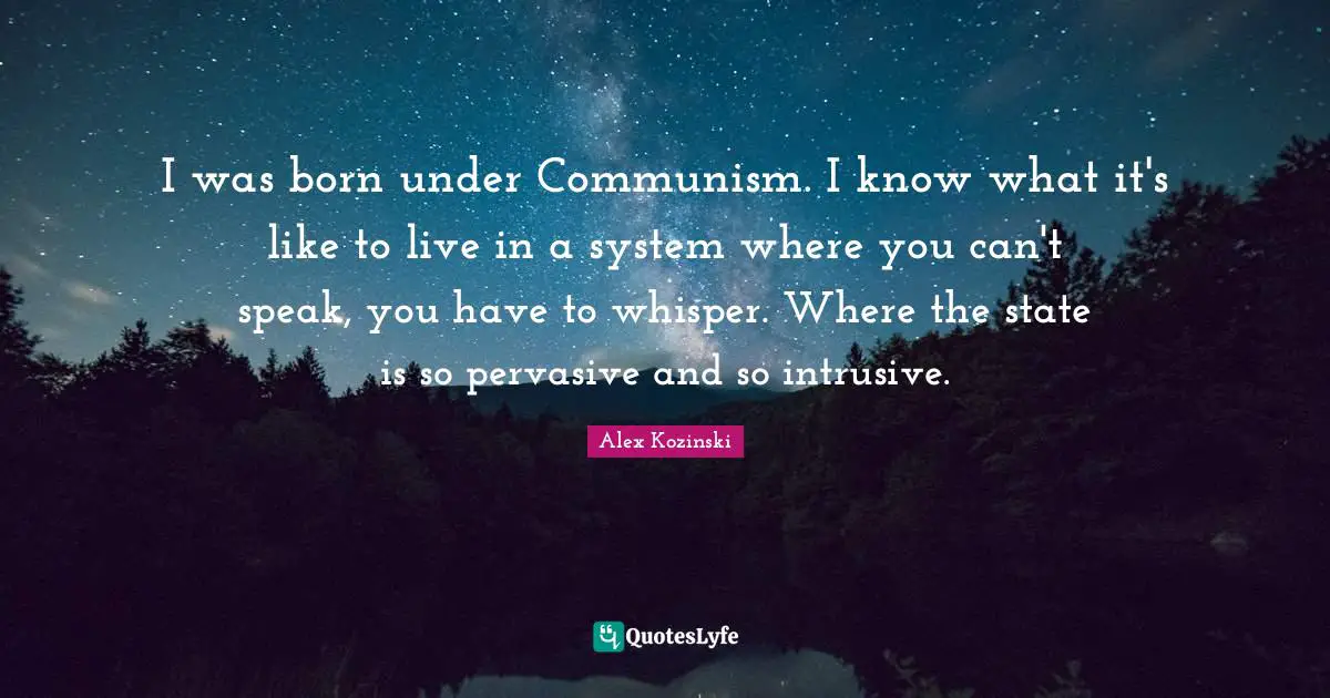 I was born under Communism. I know what it's like to live in a system where you can't speak, you have to whisper. Where the state is so pervasive and so intrusive.