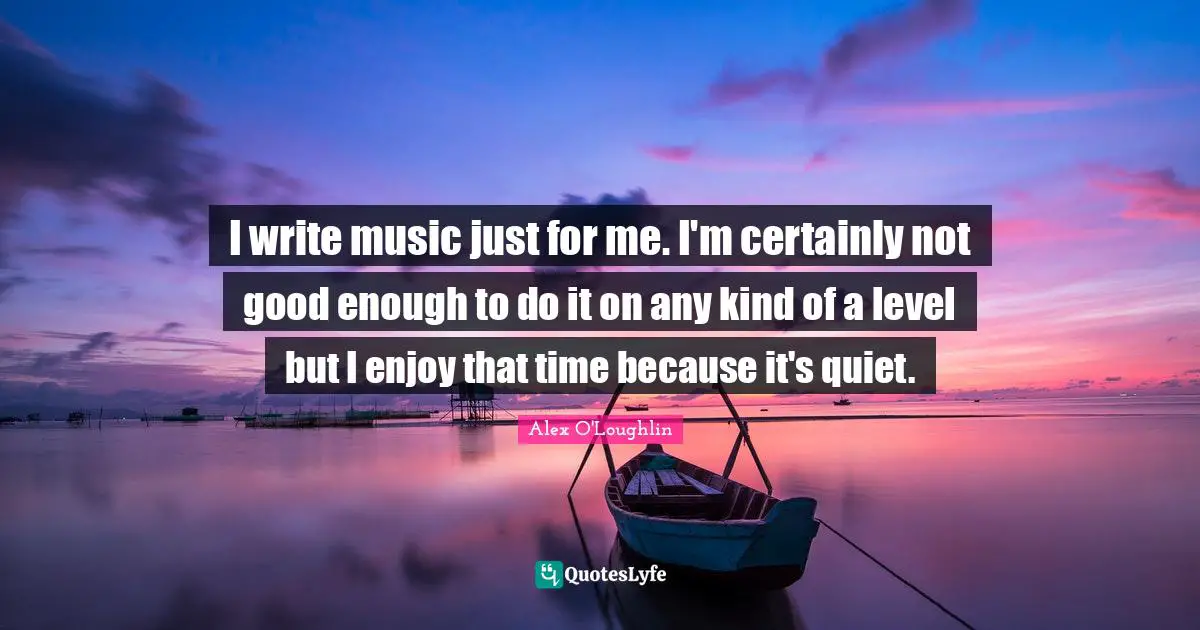 I write music just for me. I'm certainly not good enough to do it on any kind of a level but I enjoy that time because it's quiet.