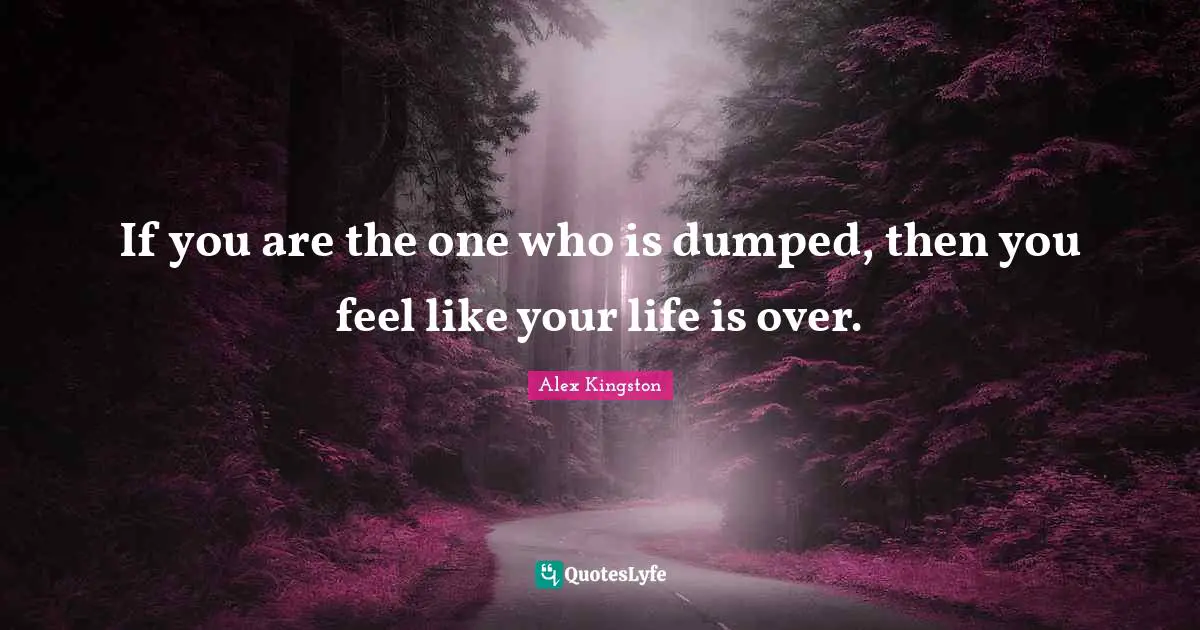 If you are the one who is dumped, then you feel like your life is over.