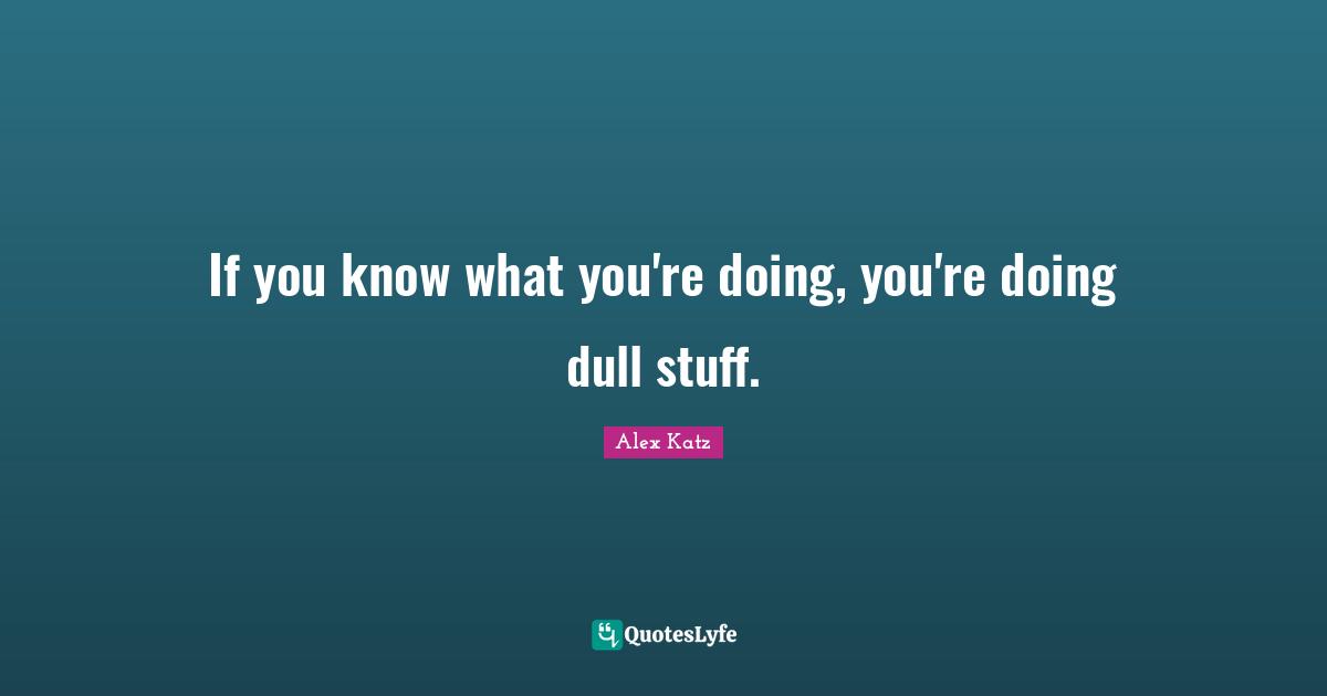 If you know what you're doing, you're doing dull stuff.