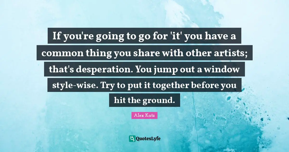 Alex Katz Quotes: "If you're going to go for 'it' you have a common thing you share with other artists; that's desperation. You jump out a window style-wise. Try to put it together before you hit the ground."
