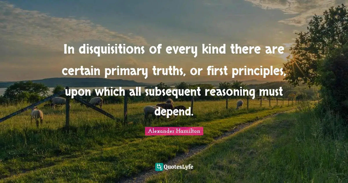 In disquisitions of every kind there are certain primary truths, or first principles, upon which all subsequent reasoning must depend.