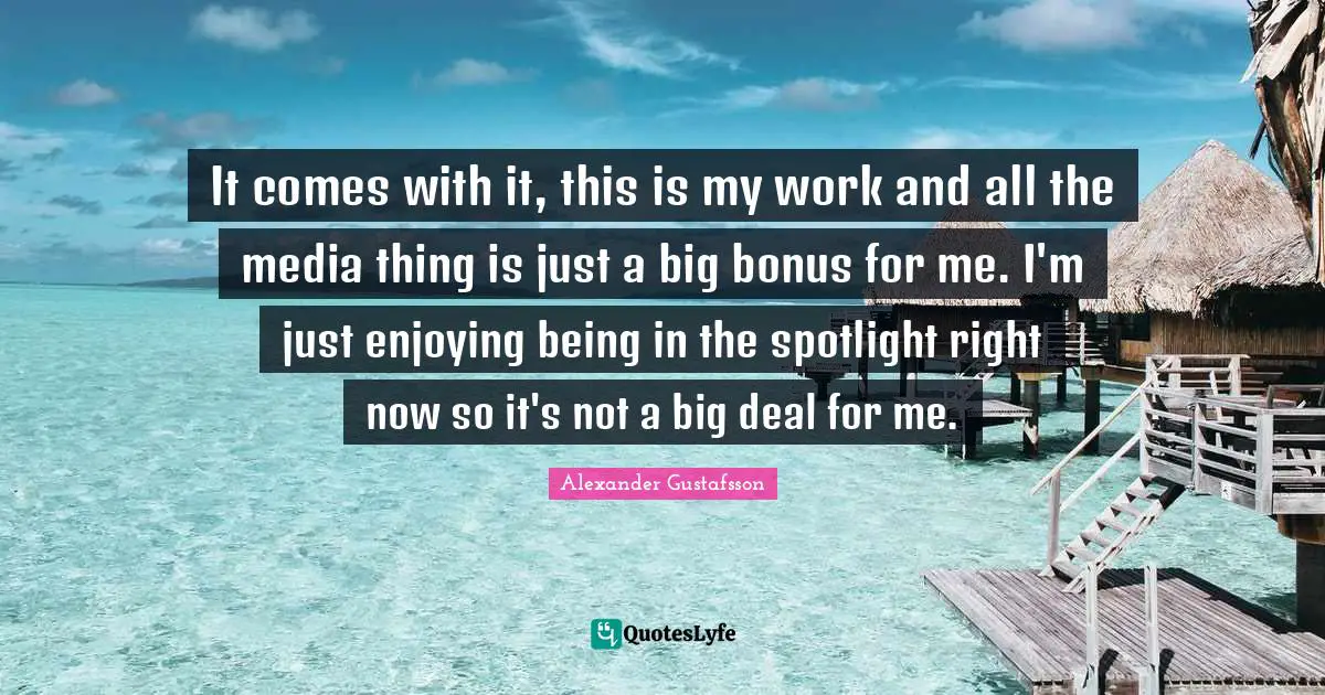 It comes with it, this is my work and all the media thing is just a big bonus for me. I'm just enjoying being in the spotlight right now so it's not a big deal for me.