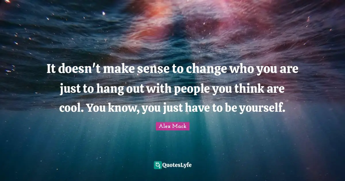 It doesn't make sense to change who you are just to hang out with people you think are cool. You know, you just have to be yourself.