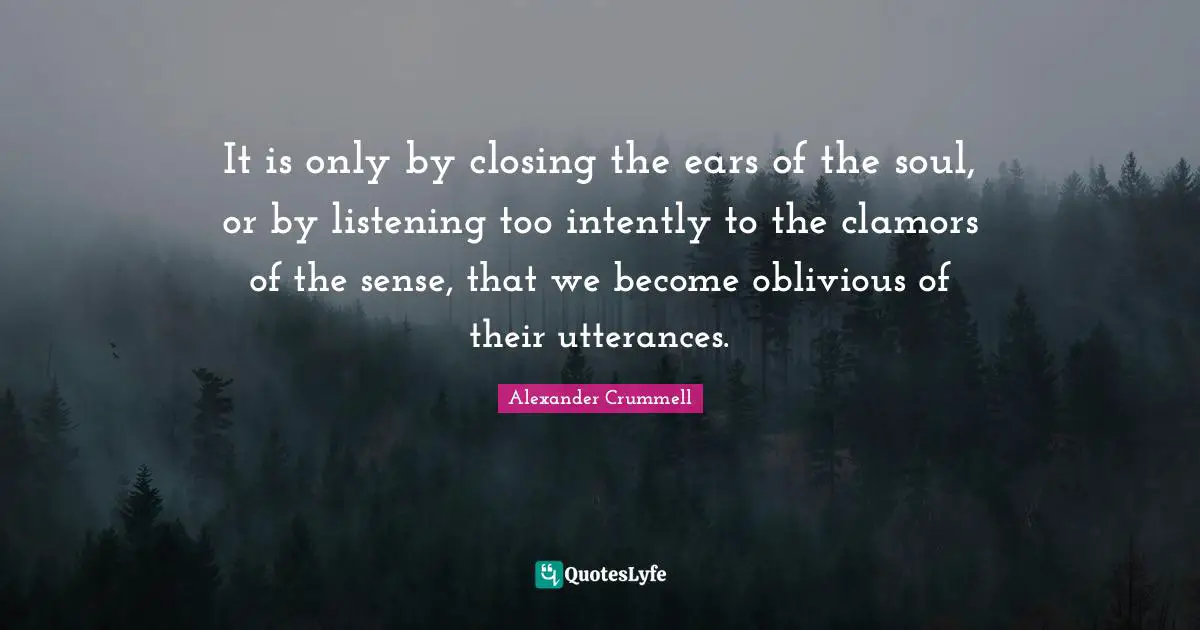 Closing Quotes: "It is only by closing the ears of the soul, or by listening too intently to the clamors of the sense, that we become oblivious of their utterances."