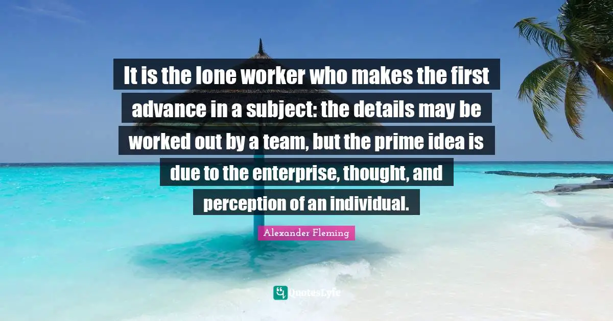Prime Quotes: "It is the lone worker who makes the first advance in a subject: the details may be worked out by a team, but the prime idea is due to the enterprise, thought, and perception of an individual."