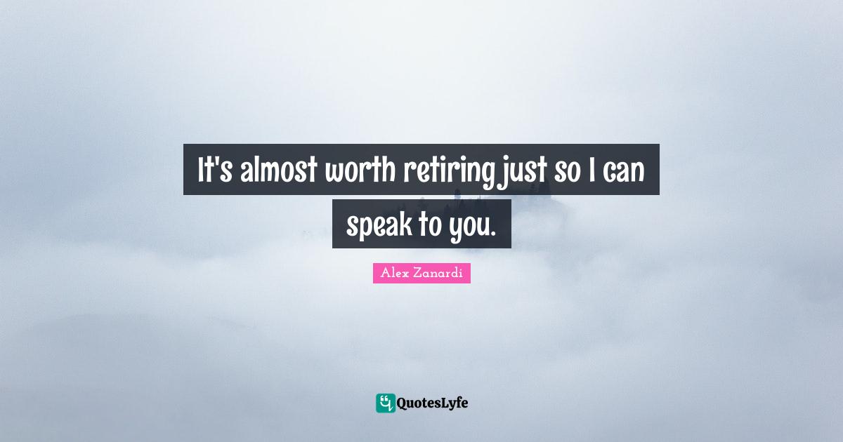 It's almost worth retiring just so I can speak to you.