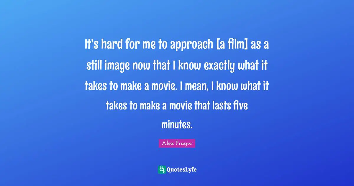 It's hard for me to approach [a film] as a still image now that I know exactly what it takes to make a movie. I mean, I know what it takes to make a movie that lasts five minutes.