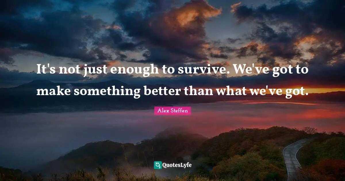 It's not just enough to survive. We've got to make something better than what we've got.