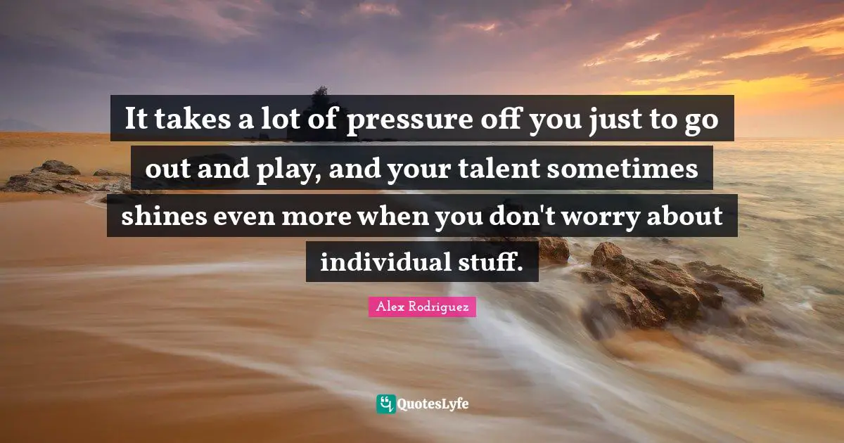 It takes a lot of pressure off you just to go out and play, and your talent sometimes shines even more when you don't worry about individual stuff.
