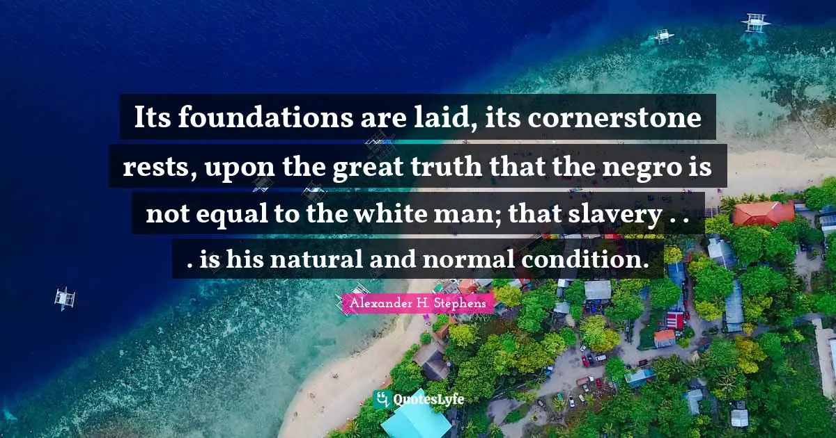 Its foundations are laid, its cornerstone rests, upon the great truth that the negro is not equal to the white man; that slavery . . . is his natural and normal condition.