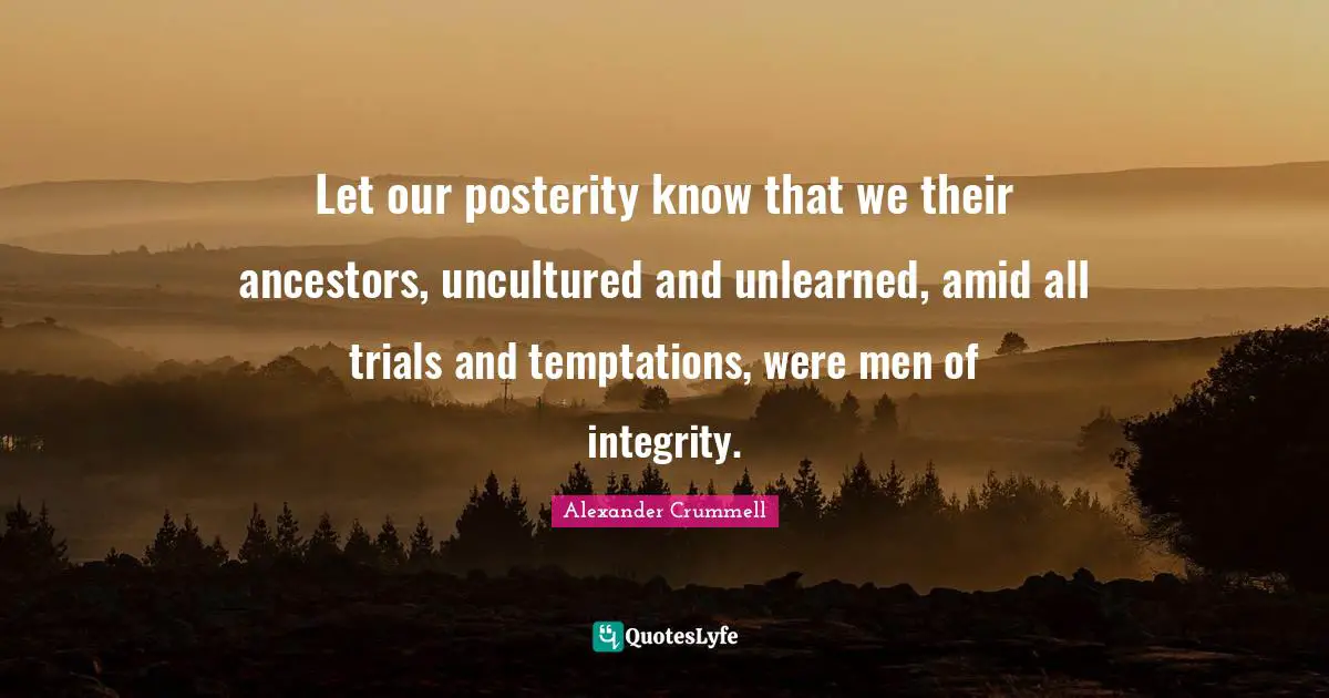 Let our posterity know that we their ancestors, uncultured and unlearned, amid all trials and temptations, were men of integrity.