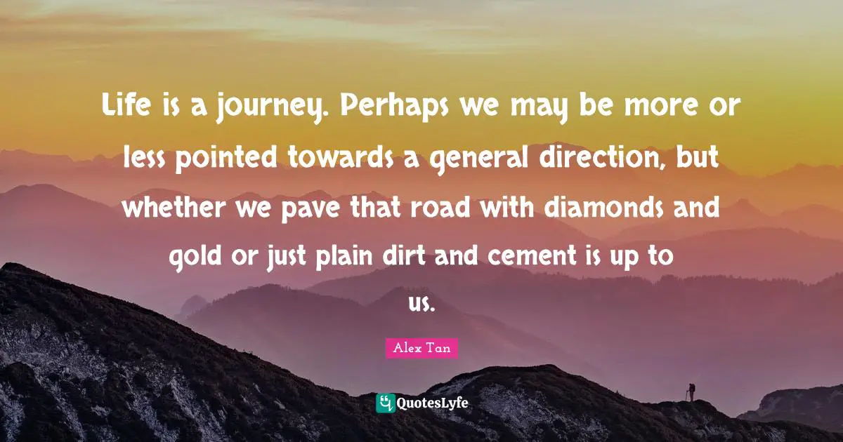 Alex Tan Quotes: Life is a journey. Perhaps we may be more or less pointed towards a general direction, but whether we pave that road with diamonds and gold or just plain dirt and cement is up to us.
