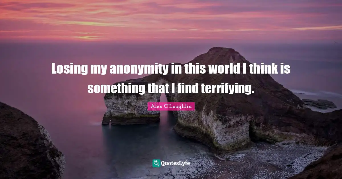 Losing my anonymity in this world I think is something that I find terrifying.