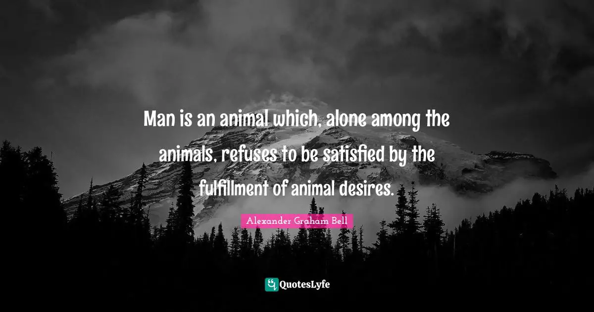 Alexander Graham Bell Quotes: "Man is an animal which, alone among the animals, refuses to be satisfied by the fulfillment of animal desires."