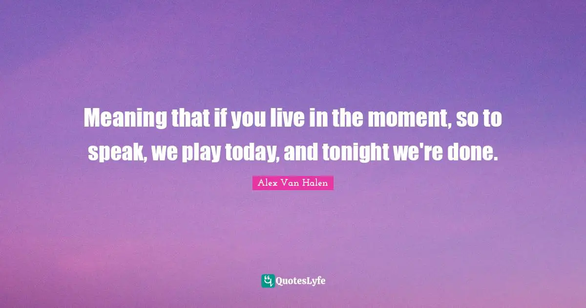 Meaning that if you live in the moment, so to speak, we play today, and tonight we're done.