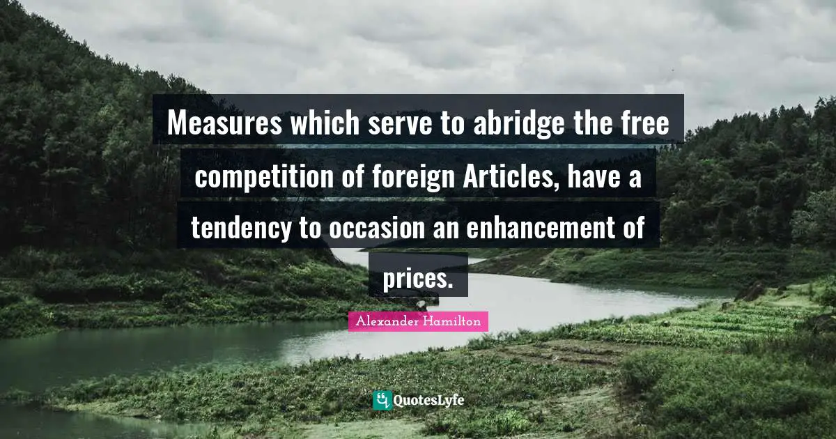 Measures which serve to abridge the free competition of foreign Articles, have a tendency to occasion an enhancement of prices.