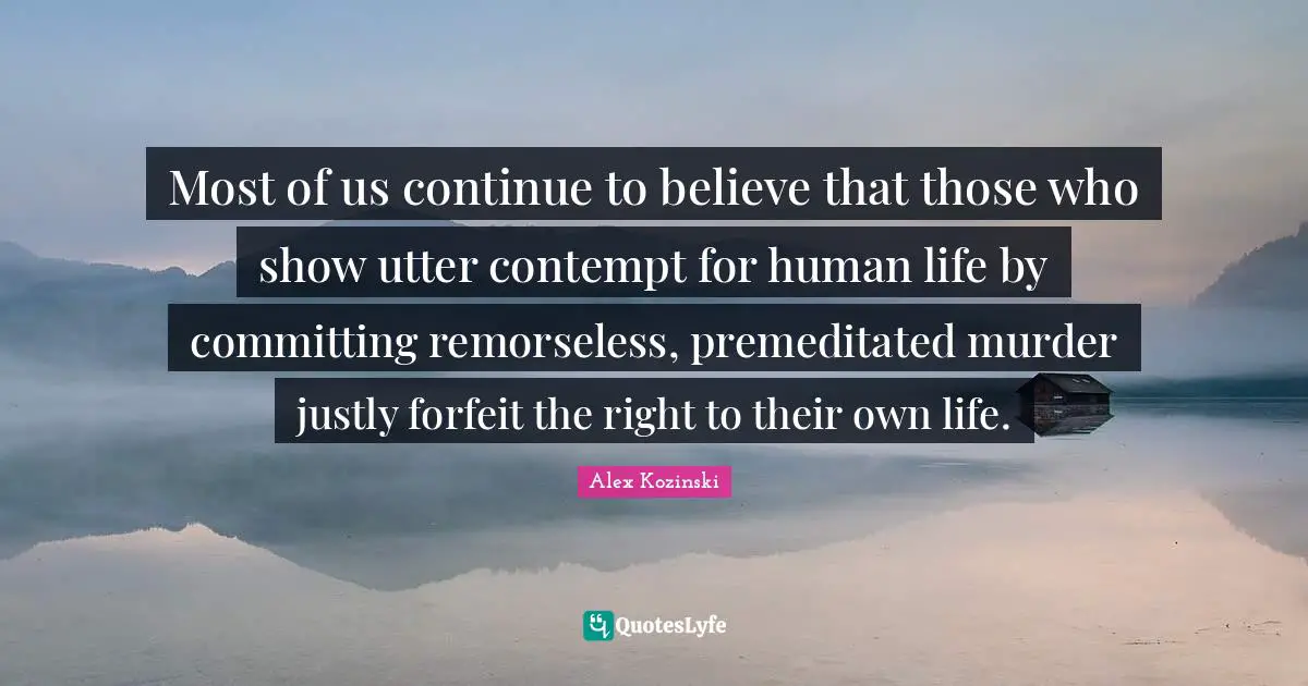 Forfeit Quotes: "Most of us continue to believe that those who show utter contempt for human life by committing remorseless, premeditated murder justly forfeit the right to their own life."