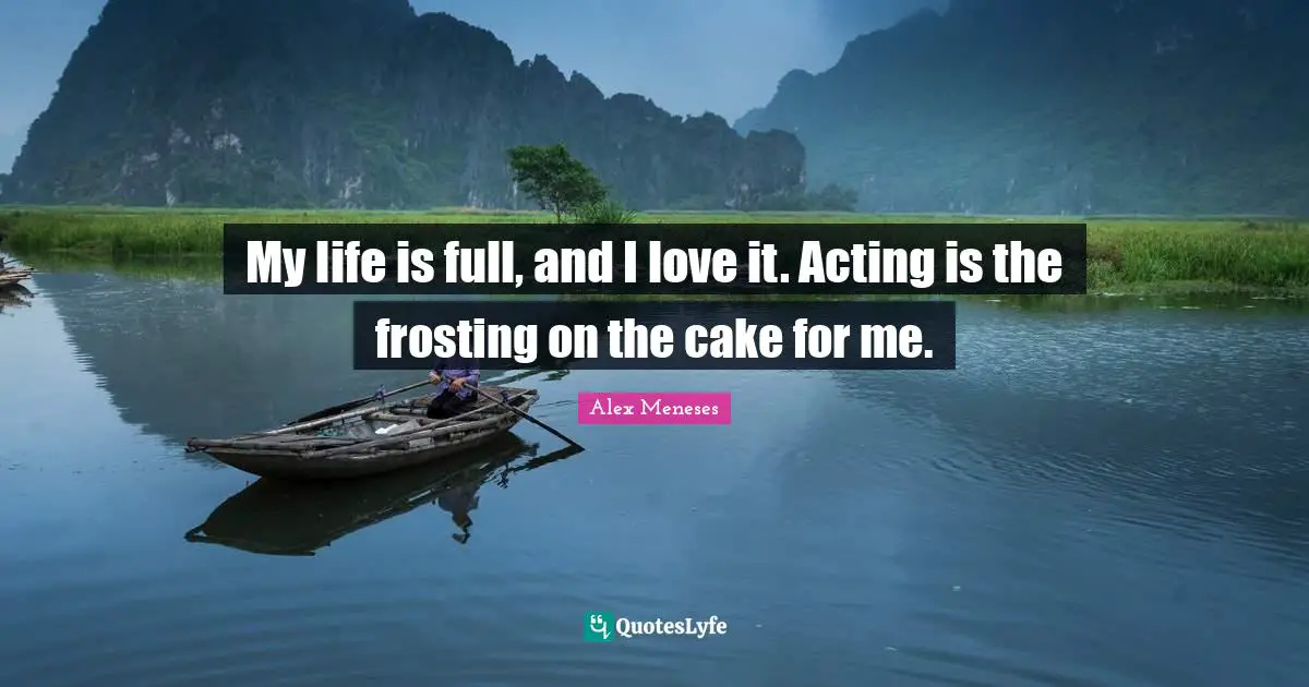 My life is full, and I love it. Acting is the frosting on the cake for me.