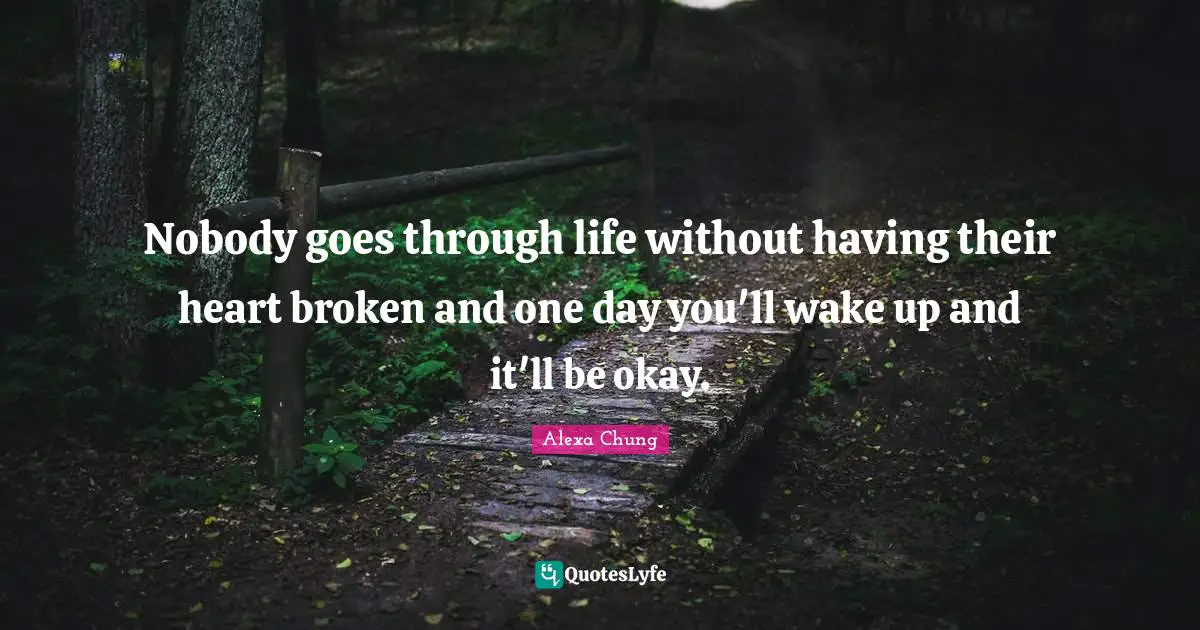 Nobody goes through life without having their heart broken and one day you'll wake up and it'll be okay.