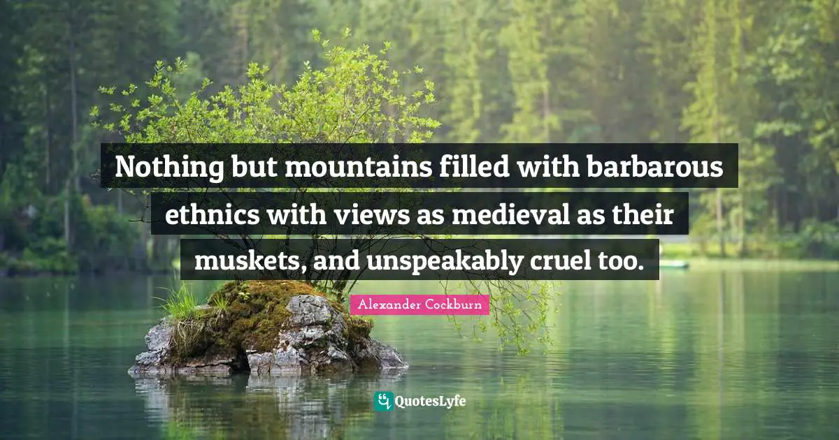 Nothing but mountains filled with barbarous ethnics with views as medieval as their muskets, and unspeakably cruel too.