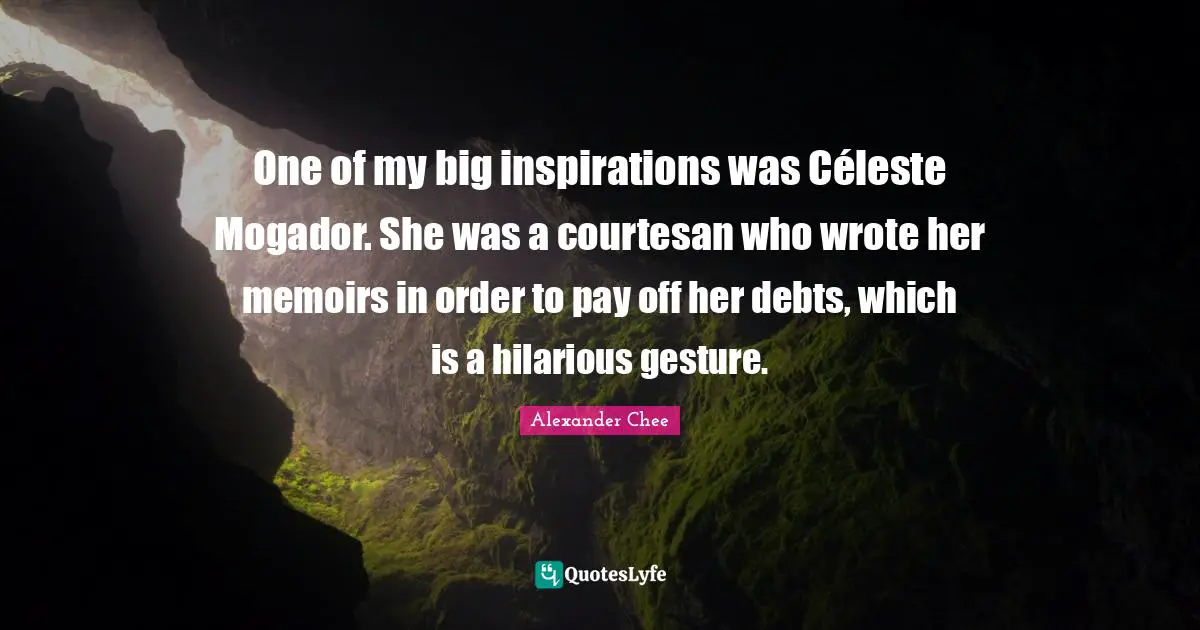 One of my big inspirations was Céleste Mogador. She was a courtesan who wrote her memoirs in order to pay off her debts, which is a hilarious gesture.