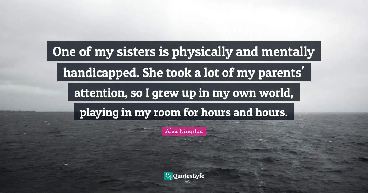 One of my sisters is physically and mentally handicapped. She took a lot of my parents' attention, so I grew up in my own world, playing in my room for hours and hours.
