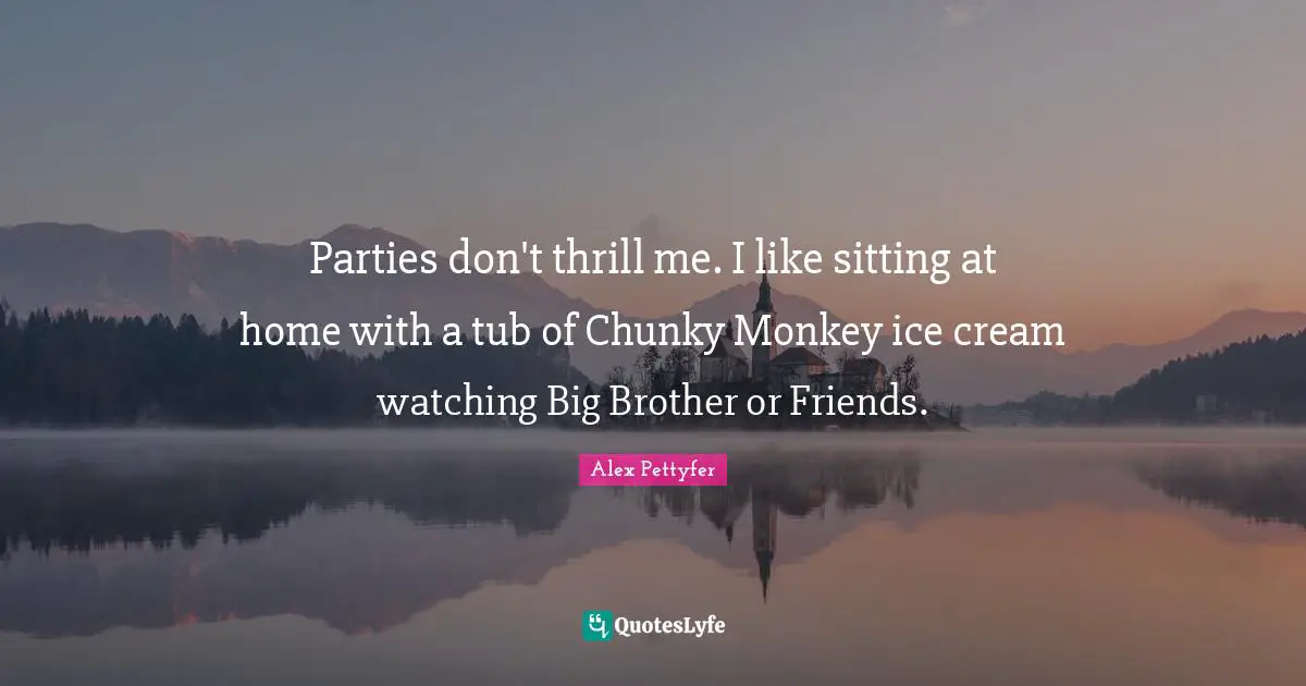 Parties don't thrill me. I like sitting at home with a tub of Chunky Monkey ice cream watching Big Brother or Friends.