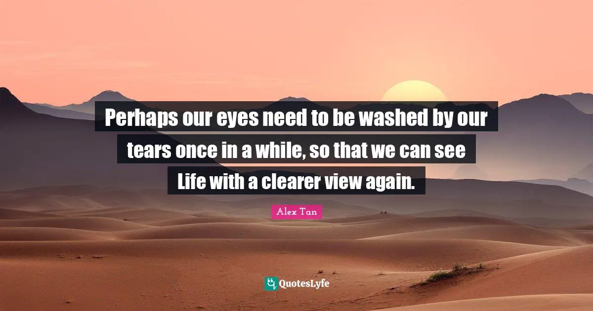 Perhaps our eyes need to be washed by our tears once in a while, so that we can see Life with a clearer view again.