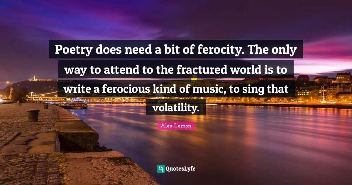Poetry does need a bit of ferocity. The only way to attend to the fractured world is to write a ferocious kind of music, to sing that volatility.