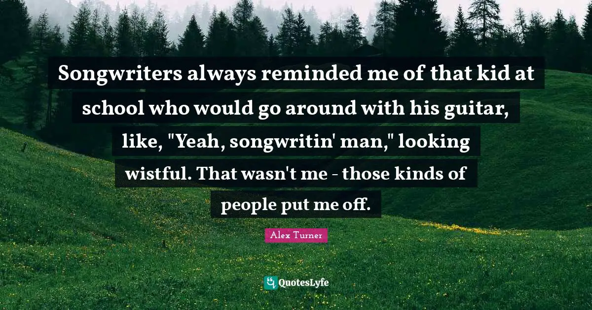 Alex Turner Quotes: "Songwriters always reminded me of that kid at school who would go around with his guitar, like, "Yeah, songwritin' man," looking wistful. That wasn't me - those kinds of people put me off."