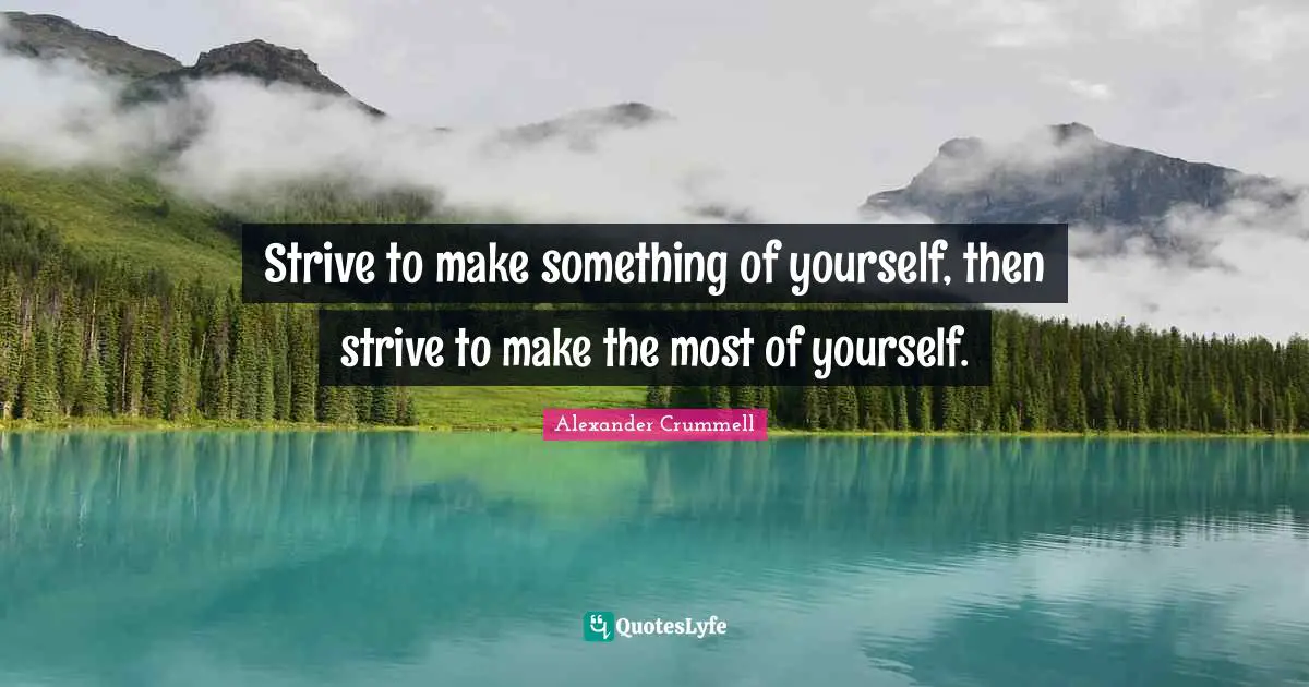 Strive to make something of yourself, then strive to make the most of yourself.