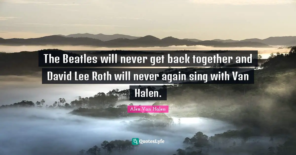 The Beatles will never get back together and David Lee Roth will never again sing with Van Halen.