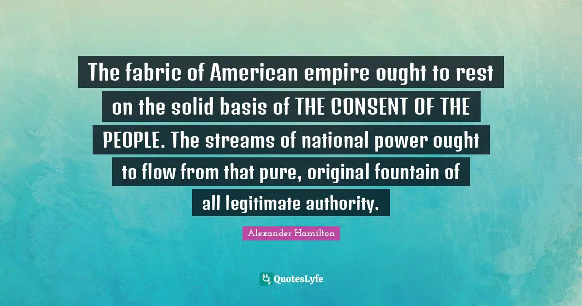 The fabric of American empire ought to rest on the solid basis of THE CONSENT OF THE PEOPLE. The streams of national power ought to flow from that pure, original fountain of all legitimate authority.