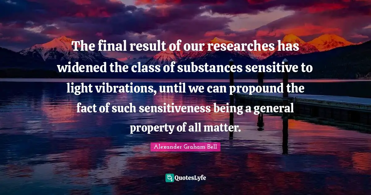 Alexander Graham Bell Quotes: "The final result of our researches has widened the class of substances sensitive to light vibrations, until we can propound the fact of such sensitiveness being a general property of all matter."