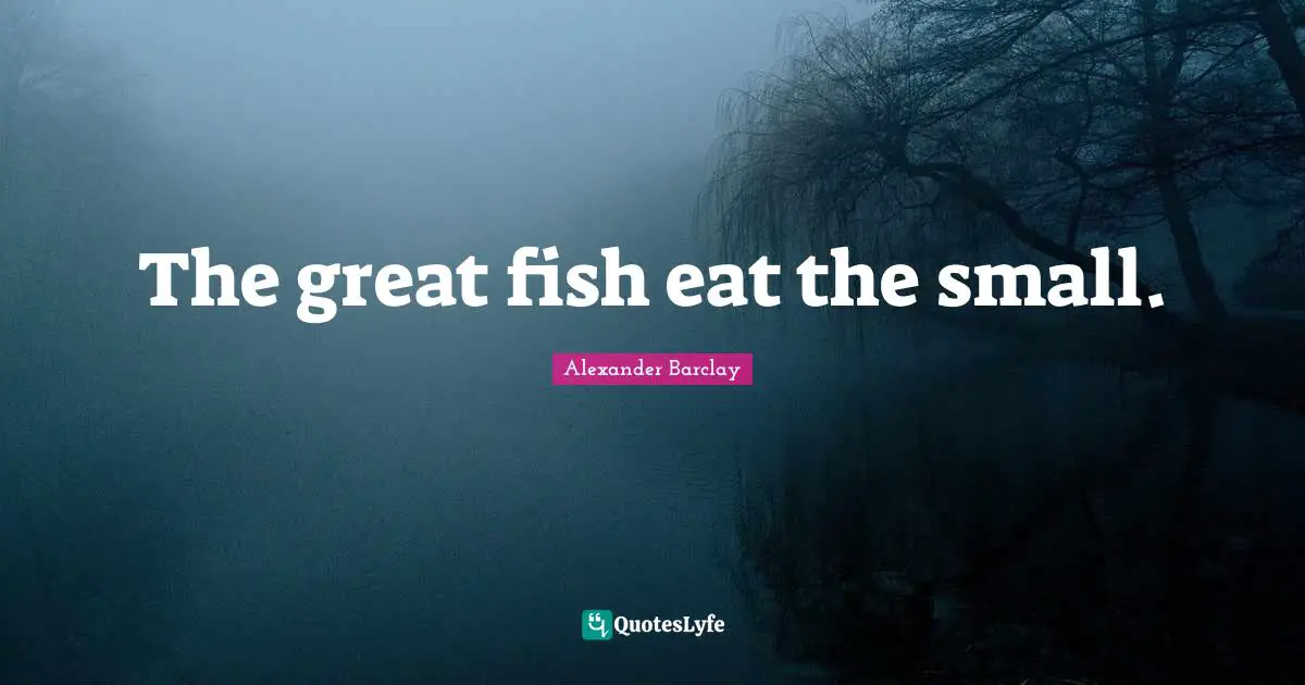 The great fish eat the small.