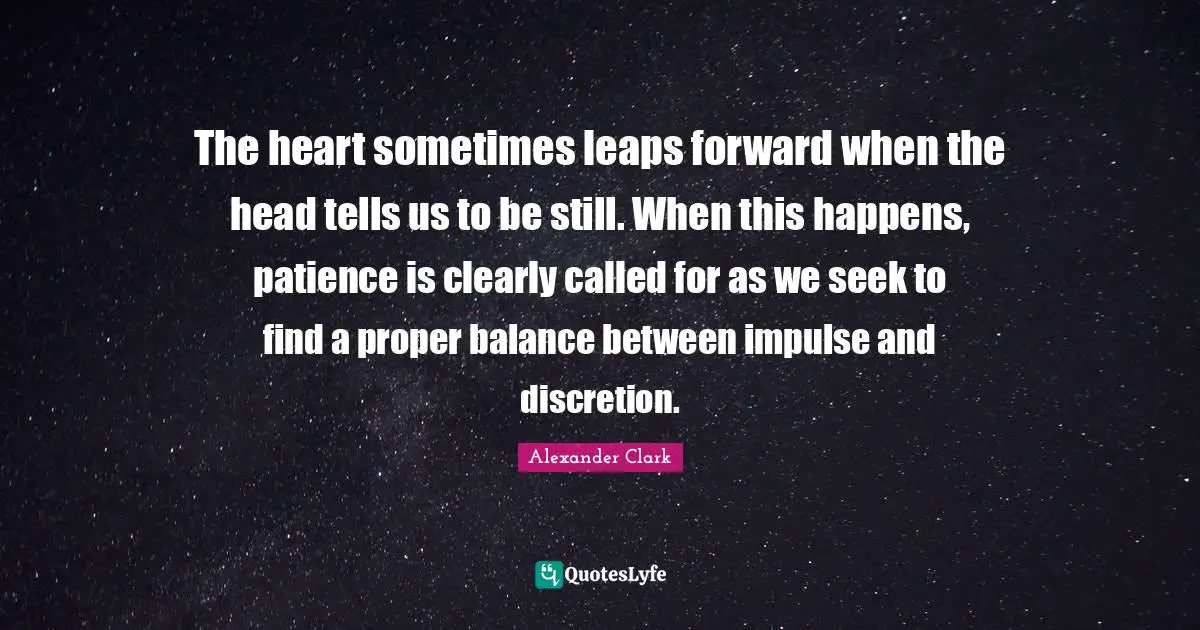 The heart sometimes leaps forward when the head tells us to be still. When this happens, patience is clearly called for as we seek to find a proper balance between impulse and discretion.